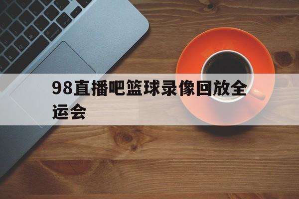 98直播吧篮球录像回放全运会的简单介绍