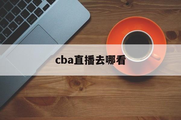 cba直播去哪看_(cba直播哪里可以看到)