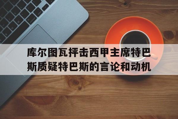 库尔图瓦抨击西甲主席特巴斯质疑特巴斯的言论和动机