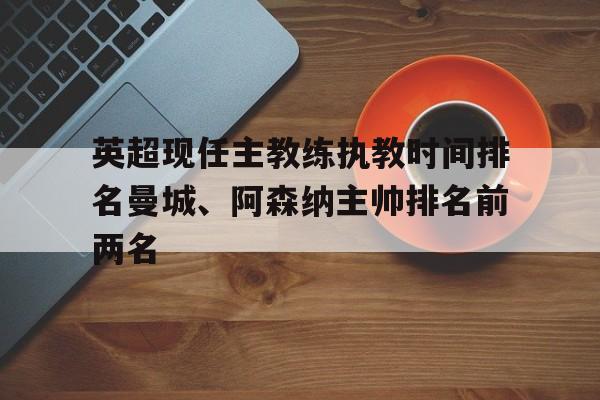 关于英超现任主教练执教时间排名曼城、阿森纳主帅排名前两名的信息