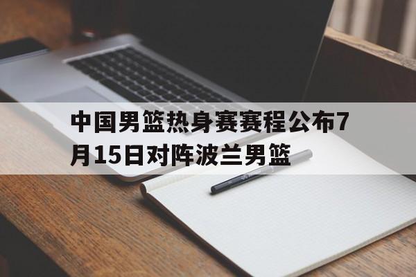 中国男篮热身赛赛程公布7月15日对阵波兰男篮 第1张 中国男篮热身赛赛程公布7月15日对阵波兰男篮 第1张