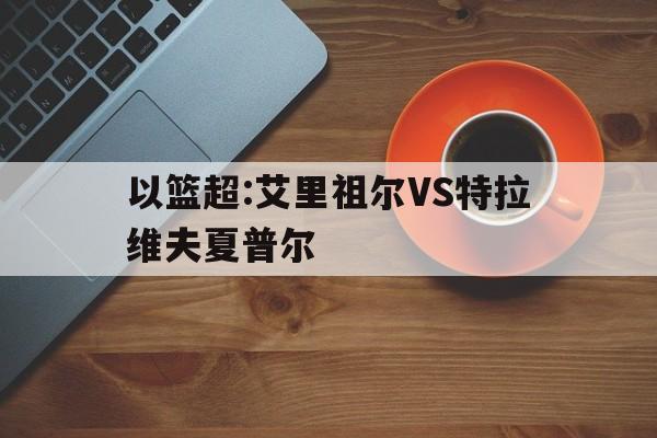 关于以篮超:艾里祖尔VS特拉维夫夏普尔的信息