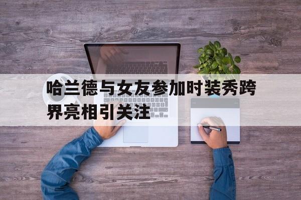关于哈兰德与女友参加时装秀跨界亮相引关注的信息  第1张