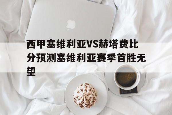 西甲塞维利亚VS赫塔费比分预测塞维利亚赛季首胜无望的简单介绍  第1张