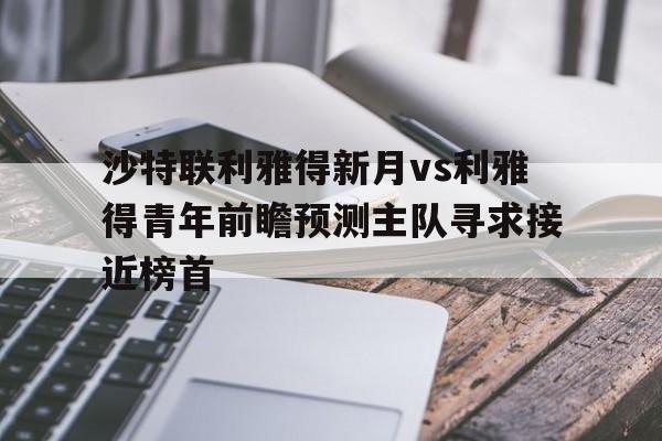 关于沙特联利雅得新月vs利雅得青年前瞻预测主队寻求接近榜首的信息 第1张 关于沙特联利雅得新月vs利雅得青年前瞻预测主队寻求接近榜首的信息 第1张