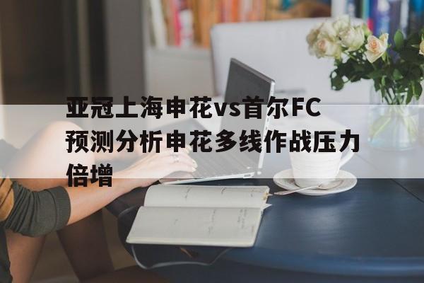 亚冠上海申花vs首尔FC预测分析申花多线作战压力倍增的简单介绍  第1张