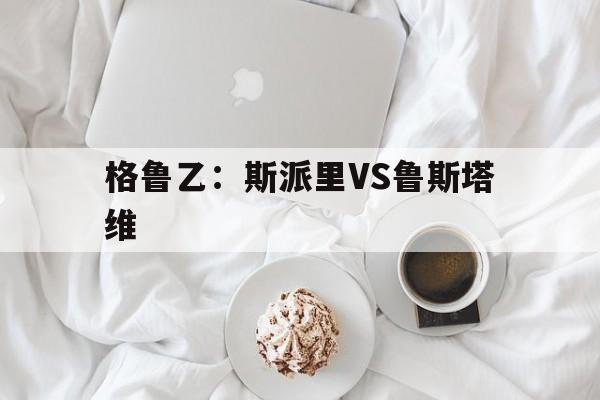 格鲁乙：斯派里VS鲁斯塔维的简单介绍  第1张