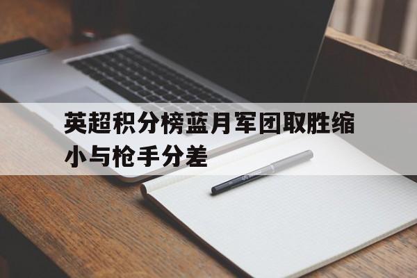 关于英超积分榜蓝月军团取胜缩小与枪手分差的信息  第1张