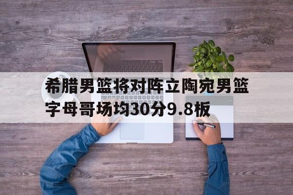 关于希腊男篮将对阵立陶宛男篮字母哥场均30分9.8板的信息