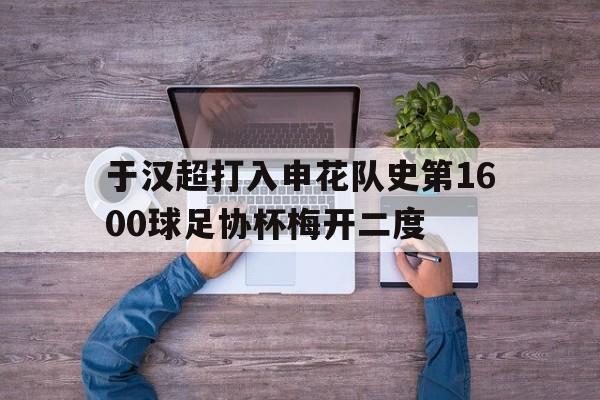 于汉超打入申花队史第1600球足协杯梅开二度的简单介绍  第1张