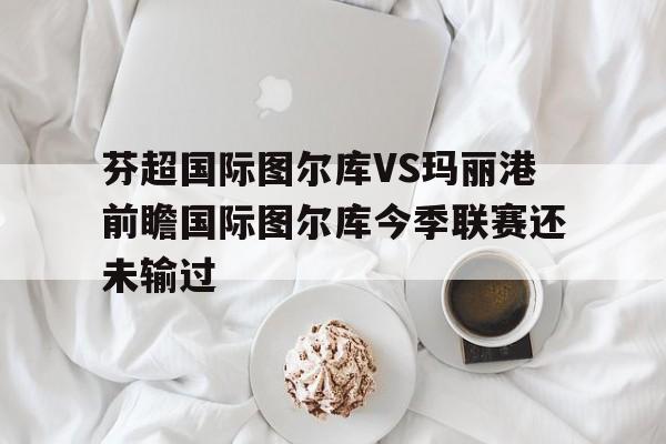 芬超国际图尔库VS玛丽港前瞻国际图尔库今季联赛还未输过的简单介绍 第1张 芬超国际图尔库VS玛丽港前瞻国际图尔库今季联赛还未输过的简单介绍 第1张