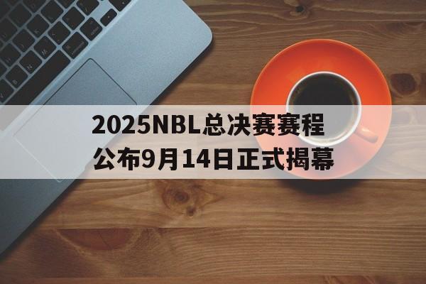 2025NBL总决赛赛程公布9月14日正式揭幕的简单介绍  第1张